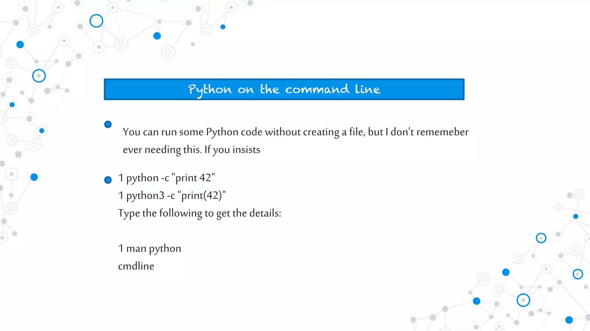 Youcan runsome Pythoncode without creating a file, but I don’t rememeber
ever needing this. If you insists
Python on the command line
1python-c "print 42"
1 python3 -c"print(42)"
Typethe following to get thedetails:
1man python
cmdline
 