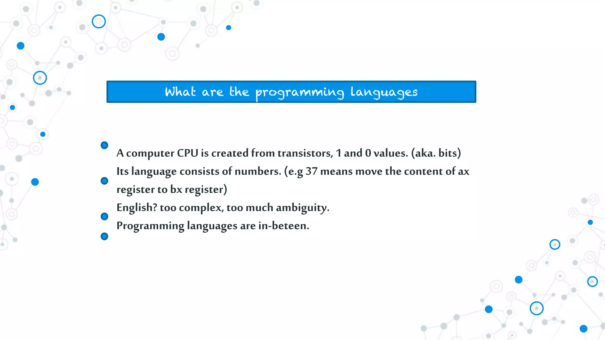 What are the programming languages
A computer CPUis createdfrom transistors, 1and 0 values. (aka. bits)
Its language consists of numbers. (e.g 37 means move the content of ax
register to bxregister)
English? too complex, toomuch ambiguity.
Programming languages are in-beteen.
 