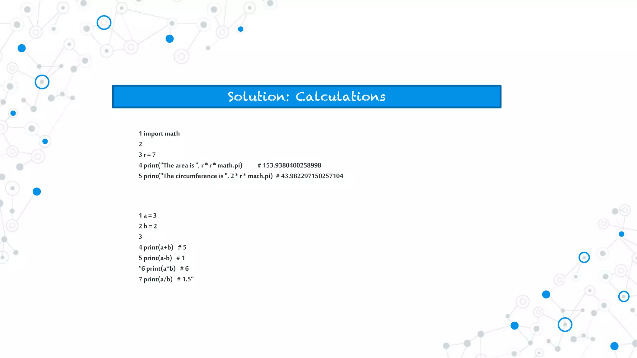 Solution: Calculations
1importmath
2
3r= 7
4print("The area is", r* r* math.pi) # 153.9380400258998
5print("The circumference is", 2* r* math.pi) # 43.982297150257104
1a =3
2b = 2
3
4print(a+b) # 5
5print(a-b) # 1
“6print(a*b) # 6
7print(a/b) # 1.5”
 