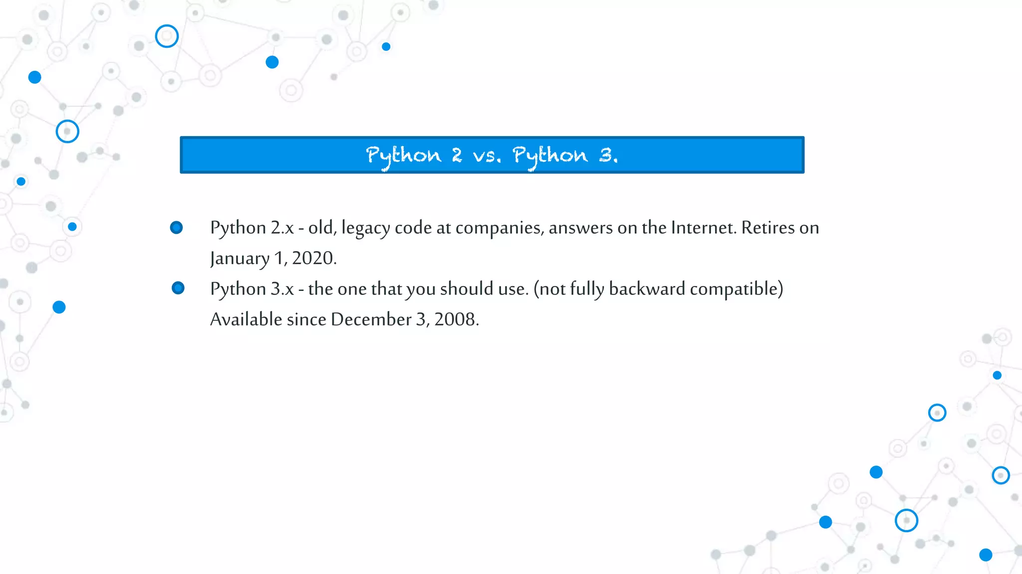 Python2.x -old, legacy code at companies, answers onthe Internet. Retires on
January1,2020.
Python3.x -the one that youshould use. (not fully backward compatible)
Available since December 3, 2008.
Python 2 vs. Python 3.
 