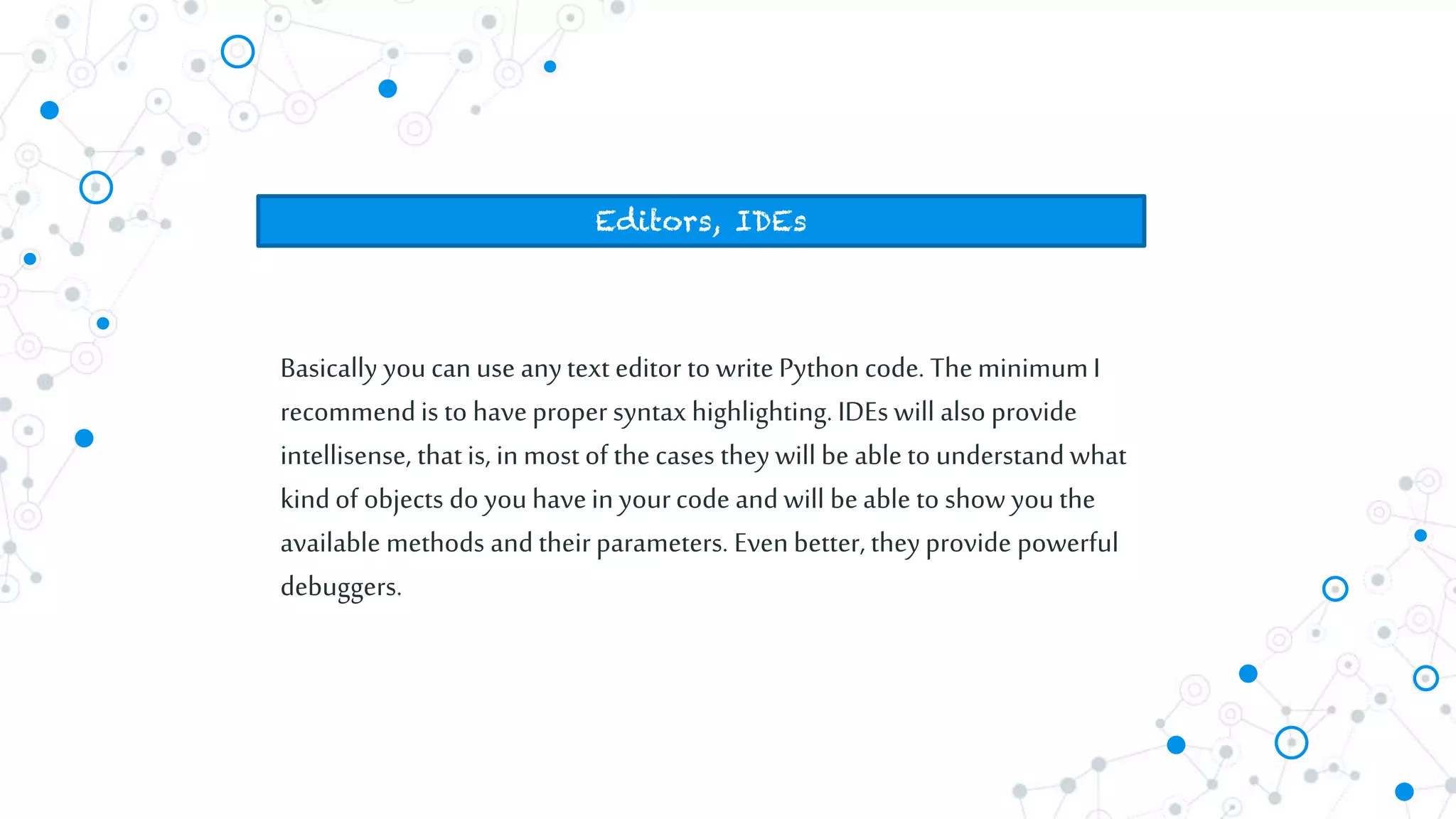 Basically youcan use anytext editor to write Pythoncode. TheminimumI
recommendis to haveproper syntax highlighting. IDEs will also provide
intellisense, that is, inmost of the cases they will be able to understand what
kindof objects do youhavein yourcode and will beable to show youthe
available methods and theirparameters. Even better, theyprovide powerful
debuggers.
Editors, IDEs
 