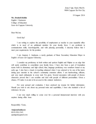 Zone-5 Igit, Opol, Mis.Or.
9000 Cagayan De Oro City
19 August 2014
Ms. DonitaFelicilda
English 3 Instructor
College of Education
Liceo de Cagayan University
Dear Ma’am,
Good day!
I am writing to explore the possibility of employment as teacher in your reputable office
which is in need of an additional member for your faculty force. I am proficient in
communication skills, knowledgeable, and with pleasing personality. I sincerely believe that I
meet your requirements for the position.
I am Anajean J. Jandayan, a newly graduate of Basic Secondary Education Major in
English of Liceo de Cagayan University.
I consider my proficiency in both written and spoken English and Filipino as an edge that
will surely contribute to consolidate your faculty force. I have also been a part of Journalism
teams both in elementary and high school, thus, language proficiency was somehow honed at my
early age. I also have a knack in teaching enhanced when I was selected to be one of the tutors
during peer tutorials in the school’s community extension efforts. I am hardworking, efficient,
and very much enthusiastic in every task I’m given. Several encounters with people of diverse
characters proved that I can socialize and deal with people of different personalities. Given a
chance, I’ll make it an aim to be an asset in this eminent institution.
For your perusal and evaluation, I have enclosed my resume for further information.
Should you wish to ask about my personal traits and capabilities, I have also included a list of
references for you.
I am very much willing to come over for a personal interpersonal interview with you
anytime during office hour.
Respectfully Yours,
AnajeanJandayan
0919-930-1543
ajandgod@gmail.com
 