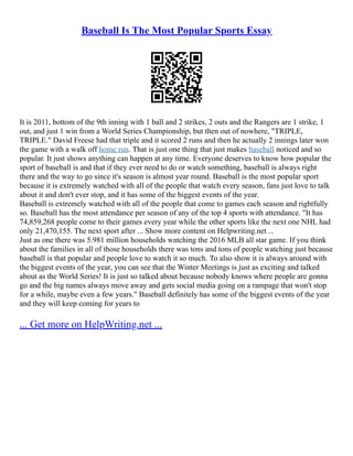 Baseball Is The Most Popular Sports Essay
It is 2011, bottom of the 9th inning with 1 ball and 2 strikes, 2 outs and the Rangers are 1 strike, 1
out, and just 1 win from a World Series Championship, but then out of nowhere, "TRIPLE,
TRIPLE." David Freese had that triple and it scored 2 runs and then he actually 2 innings later won
the game with a walk off home run. That is just one thing that just makes baseball noticed and so
popular. It just shows anything can happen at any time. Everyone deserves to know how popular the
sport of baseball is and that if they ever need to do or watch something, baseball is always right
there and the way to go since it's season is almost year round. Baseball is the most popular sport
because it is extremely watched with all of the people that watch every season, fans just love to talk
about it and don't ever stop, and it has some of the biggest events of the year.
Baseball is extremely watched with all of the people that come to games each season and rightfully
so. Baseball has the most attendance per season of any of the top 4 sports with attendance. "It has
74,859,268 people come to their games every year while the other sports like the next one NHL had
only 21,470,155. The next sport after ... Show more content on Helpwriting.net ...
Just as one there was 5.981 million households watching the 2016 MLB all star game. If you think
about the families in all of those households there was tons and tons of people watching just because
baseball is that popular and people love to watch it so much. To also show it is always around with
the biggest events of the year, you can see that the Winter Meetings is just as exciting and talked
about as the World Series! It is just so talked about because nobody knows where people are gonna
go and the big names always move away and gets social media going on a rampage that won't stop
for a while, maybe even a few years." Baseball definitely has some of the biggest events of the year
and they will keep coming for years to
... Get more on HelpWriting.net ...
 
