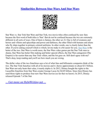 Similarities Between Star Wars And Star Wars
Star Wars vs. Star Trek Star Wars and Star Trek, two movie titles often confused by non–fans
because the first word of both titles is 'Star'. But do not be confused because the two are extremely
different in all sorts of ways. One of them is fantasy, the other sci–fi. One is full of creatures and
heroes and villains and spaceships and power and darkness, the other filled with humans and aliens
who fly ships together in primary colored uniforms. In other words, one is clearly better than the
other. If you're asking yourself which is which, let me make it a bit easier for you. Star Wars is the
better of the two. Star Wars is worth more, the Star Wars video games put the Star Trek ones to
shame, Star Wars has better film making and better special effects, the Star Wars antagonist (The
Empire) is far scarier than any Star Trek villain, and the list goes on. Still don't agree with me?
That's okay, keep reading and you'll see how much you are wrong.
The dollar value of the two franchises says a lot of what fans and billionaire companies think of the
two. The Star Trek franchise with all of its movies and tv shows approximates to about $3.5 billion.
Star Wars not only beats that value, it nearly triples it. In 2012, Disney bought the rights to the
Lucasfilm franchise from Star Wars creator George Lucas for $4.05 billion. Since then Disney has
used those rights to produce four new Star Wars movies (so far that we know). In 2015, Disney
released Episode 7 of the Star
... Get more on HelpWriting.net ...
 