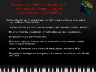 Question 5. How did you attract &
        address your target audience
        Convergence and Portability

whilst conducting our newscast, there were many ways in which we attracted our
  target audience. These include:

• Informal, friendly and conversational language was to engage a younger audience

• The news presented was relevant to youths, clear and easy to understand.

• The presenter had a conversional tone.

• There was a variety of methods used to convey the stories; interview, outside
  broadcasting and interview.

• Most of the four sound codes were used: Music, Speech and Sound Effect

• The presenter and reporters were young and therefore the audience could identify
  with them.
 