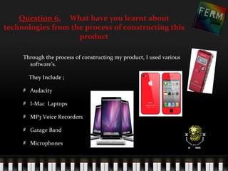 Question 6. What have you learnt about
technologies from the process of constructing this
                    product

     Through the process of constructing my product, I used various
       software's.

       They Include ;

       Audacity

       I-Mac Laptops

       MP3 Voice Recorders

       Garage Band

       Microphones
 