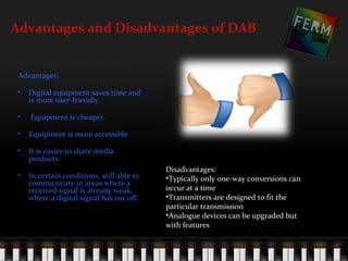 Advantages and Disadvantages of DAB


 Advantages:

 •   Digital equipment saves time and
     is more user-friendly.

 •   Equipment is cheaper.

 •   Equipment is more accessible

 •   It is easier to share media
     products.
                                            Disadvantages:
 •   In certain conditions, still able to   •Typically only one-way conversions can
     communicate in areas where a
     received signal is already weak,       occur at a time
     where a digital signal has cut off.    •Transmitters are designed to fit the
                                            particular transmission
                                            •Analogue devices can be upgraded but
                                            with features
 