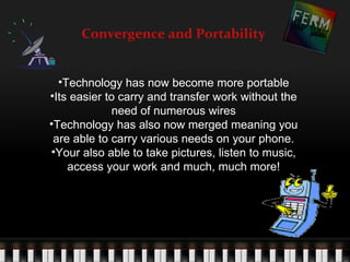 Convergence and Portability


  •Technology has now become more portable
•Its easier to carry and transfer work without the
             need of numerous wires
•Technology has also now merged meaning you
 are able to carry various needs on your phone.
•Your also able to take pictures, listen to music,
    access your work and much, much more!
 