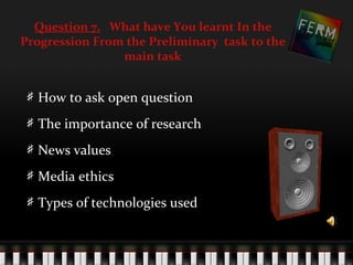 Question 7. What have You learnt In the
Progression From the Preliminary task to the
                main task


  How to ask open question
  The importance of research
  News values
  Media ethics
  Types of technologies used
 