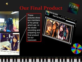 Our Final Product
   These
   pictures show
   two members
   of my group
   which are in
   the studio
   recording and
   preparing our
   final product
   for our
   newscast.
 