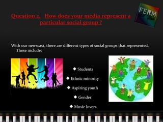 Question 2. How does your media represent a
           particular social group ?



With our newscast, there are different types of social groups that represented.
  These include;



                                    Students

                                Ethnic minority

                                Aspiring youth

                                    Gender

                                  Music lovers
 