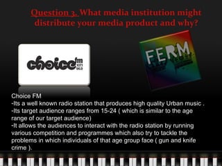 Question 3. What media institution might
        distribute your media product and why?




Choice FM
-Its a well known radio station that produces high quality Urban music .
-Its target audience ranges from 15-24 ( which is similar to the age
range of our target audience)
-It allows the audiences to interact with the radio station by running
various competition and programmes which also try to tackle the
problems in which individuals of that age group face ( gun and knife
crime ).
 