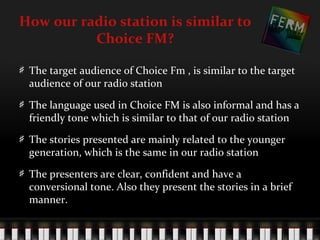 How our radio station is similar to
          Choice FM?

 The target audience of Choice Fm , is similar to the target
 audience of our radio station

 The language used in Choice FM is also informal and has a
 friendly tone which is similar to that of our radio station

 The stories presented are mainly related to the younger
 generation, which is the same in our radio station

 The presenters are clear, confident and have a
 conversional tone. Also they present the stories in a brief
 manner.
 