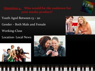 Question 4. Who would be the audience for
            your media product?
Youth Aged Between 13 – 20

Gender – Both Male and Female

Working-Class

Location- Local News
 