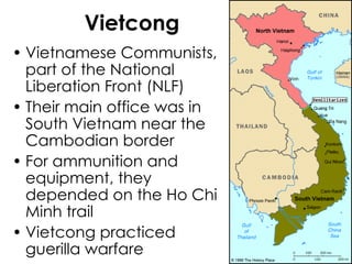 Vietcong Vietnamese Communists, part of the National Liberation Front (NLF) Their main office was in South Vietnam near the Cambodian border For ammunition and equipment, they depended on the Ho Chi Minh trail Vietcong practiced guerilla warfare 