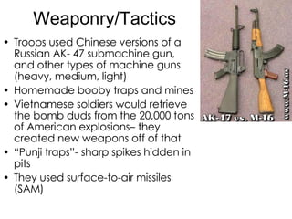 Weaponry/Tactics Troops used Chinese versions of a Russian AK- 47 submachine gun, and other types of machine guns (heavy, medium, light) Homemade booby traps and mines Vietnamese soldiers would retrieve the bomb duds from the 20,000 tons of American explosions– they created new weapons off of that “ Punji traps”- sharp spikes hidden in pits They used surface-to-air missiles (SAM) 