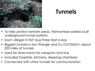 Tunnels To help protect remote areas, Vietnamese soldiers built underground tunnel systems Each villager in NLF dug three feet a day Biggest tunnels in Iron Triangle and Cu Chi District- about 200 miles of tunnels Used for store rooms for weapons and rice Included hospitals, kitchens, sleeping chambers Connected with other tunnels for communication 
