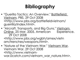 Bibliography "Guerilla Tactics: An Overview."  Battlefield:  Vietnam . PBS. 29 Oct 2008  <http://www.pbs.org/battlefieldvietnam/ guerrilla/index.html>.  "Aircraft, Transports, and Big Guns."  Vietnam  Online . 25 Mar. 2005. American  Experience.  29 Oct 2008  <http://www.pbs.org/wgbh/amex/vietn am/trenches/weapons.html>.  "Nature of the Vietnam War."  Vietnam War .  Vietnam War. 29 Oct 2008  <http://www.vietnam- war.0catch.com/vietnam_war_nature.htm>. 