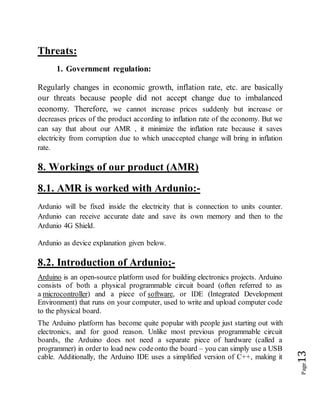 Page13
Threats:
1. Government regulation:
Regularly changes in economic growth, inflation rate, etc. are basically
our threats because people did not accept change due to imbalanced
economy. Therefore, we cannot increase prices suddenly but increase or
decreases prices of the product according to inflation rate of the economy. But we
can say that about our AMR , it minimize the inflation rate because it saves
electricity from corruption due to which unaccepted change will bring in inflation
rate.
8. Workings of our product (AMR)
8.1. AMR is worked with Ardunio:-
Ardunio will be fixed inside the electricity that is connection to units counter.
Ardunio can receive accurate date and save its own memory and then to the
Ardunio 4G Shield.
Ardunio as device explanation given below.
8.2. Introduction of Ardunio;-
Arduino is an open-source platform used for building electronics projects. Arduino
consists of both a physical programmable circuit board (often referred to as
a microcontroller) and a piece of software, or IDE (Integrated Development
Environment) that runs on your computer, used to write and upload computer code
to the physical board.
The Arduino platform has become quite popular with people just starting out with
electronics, and for good reason. Unlike most previous programmable circuit
boards, the Arduino does not need a separate piece of hardware (called a
programmer) in order to load new codeonto the board – you can simply use a USB
cable. Additionally, the Arduino IDE uses a simplified version of C++, making it
 