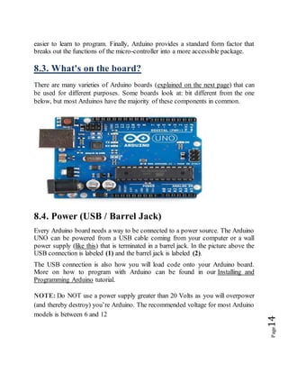 Page14
easier to learn to program. Finally, Arduino provides a standard form factor that
breaks out the functions of the micro-controller into a more accessible package.
8.3. What's on the board?
There are many varieties of Arduino boards (explained on the next page) that can
be used for different purposes. Some boards look at: bit different from the one
below, but most Arduinos have the majority of these components in common.
8.4. Power (USB / Barrel Jack)
Every Arduino board needs a way to be connected to a power source. The Arduino
UNO can be powered from a USB cable coming from your computer or a wall
power supply (like this) that is terminated in a barrel jack. In the picture above the
USB connection is labeled (1) and the barrel jack is labeled (2).
The USB connection is also how you will load code onto your Arduino board.
More on how to program with Arduino can be found in our Installing and
Programming Arduino tutorial.
NOTE: Do NOT use a power supply greater than 20 Volts as you will overpower
(and thereby destroy) you’re Arduino. The recommended voltage for most Arduino
models is between 6 and 12
 