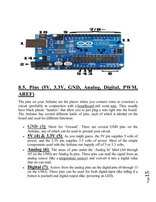 Page15
8.5. Pins (5V, 3.3V, GND, Analog, Digital, PWM,
AREF)
The pins on your Arduino are the places where you connect wires to construct a
circuit (probably in conjunction with a breadboard and some wire. They usually
have black plastic ‘headers’ that allow you to just plug a wire right into the board.
The Arduino has several different kinds of pins, each of which is labeled on the
board and used for different functions.
 GND (3): Short for ‘Ground’. There are several GND pins on the
Arduino, any of which can be used to ground your circuit.
 5V (4) & 3.3V (5): As you might guess, the 5V pin supplies 5 volts of
power, and the 3.3V pin supplies 3.3 volts of power. Most of the simple
components used with the Arduino run happily off of 5 or 3.3 volts.
 Analog (6): The areas of pins under the ‘Analog In’ label (A0 through
A5 on the UNO) are Analog In pins. These pins can read the signal from an
analog sensor (like a temperature sensor) and convert it into a digital value
that we can read.
 Digital (7): Across from the analog pins are the digital pins (0 through 13
on the UNO). These pins can be used for both digital input (like telling if a
button is pushed) and digital output (like powering an LED).
 