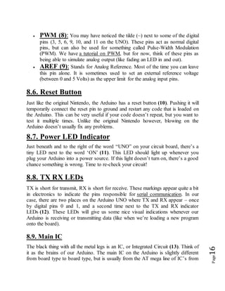 Page16
 PWM (8): You may have noticed the tilde (~) next to some of the digital
pins (3, 5, 6, 9, 10, and 11 on the UNO). These pins act as normal digital
pins, but can also be used for something called Pulse-Width Modulation
(PWM). We have a tutorial on PWM, but for now, think of these pins as
being able to simulate analog output (like fading an LED in and out).
 AREF (9): Stands for Analog Reference. Most of the time you can leave
this pin alone. It is sometimes used to set an external reference voltage
(between 0 and 5 Volts) as the upper limit for the analog input pins.
8.6. Reset Button
Just like the original Nintendo, the Arduino has a reset button (10). Pushing it will
temporarily connect the reset pin to ground and restart any code that is loaded on
the Arduino. This can be very useful if your code doesn’t repeat, but you want to
test it multiple times. Unlike the original Nintendo however, blowing on the
Arduino doesn’t usually fix any problems.
8.7. Power LED Indicator
Just beneath and to the right of the word “UNO” on your circuit board, there’s a
tiny LED next to the word ‘ON’ (11). This LED should light up whenever you
plug your Arduino into a power source. If this light doesn’t turn on, there’s a good
chance something is wrong. Time to re-check your circuit!
8.8. TX RX LEDs
TX is short for transmit, RX is short for receive. These markings appear quite a bit
in electronics to indicate the pins responsible for serial communication. In our
case, there are two places on the Arduino UNO where TX and RX appear – once
by digital pins 0 and 1, and a second time next to the TX and RX indicator
LEDs (12). These LEDs will give us some nice visual indications whenever our
Arduino is receiving or transmitting data (like when we’re loading a new program
onto the board).
8.9. Main IC
The black thing with all the metal legs is an IC, or Integrated Circuit (13). Think of
it as the brains of our Arduino. The main IC on the Arduino is slightly different
from board type to board type, but is usually from the AT mega line of IC’s from
 