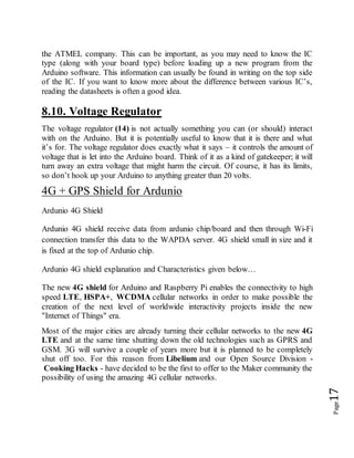 Page17
the ATMEL company. This can be important, as you may need to know the IC
type (along with your board type) before loading up a new program from the
Arduino software. This information can usually be found in writing on the top side
of the IC. If you want to know more about the difference between various IC’s,
reading the datasheets is often a good idea.
8.10. Voltage Regulator
The voltage regulator (14) is not actually something you can (or should) interact
with on the Arduino. But it is potentially useful to know that it is there and what
it’s for. The voltage regulator does exactly what it says – it controls the amount of
voltage that is let into the Arduino board. Think of it as a kind of gatekeeper; it will
turn away an extra voltage that might harm the circuit. Of course, it has its limits,
so don’t hook up your Arduino to anything greater than 20 volts.
4G + GPS Shield for Ardunio
Ardunio 4G Shield
Ardunio 4G shield receive data from ardunio chip/board and then through Wi-Fi
connection transfer this data to the WAPDA server. 4G shield small in size and it
is fixed at the top of Ardunio chip.
Ardunio 4G shield explanation and Characteristics given below…
The new 4G shield for Arduino and Raspberry Pi enables the connectivity to high
speed LTE, HSPA+, WCDMA cellular networks in order to make possible the
creation of the next level of worldwide interactivity projects inside the new
"Internet of Things" era.
Most of the major cities are already turning their cellular networks to the new 4G
LTE and at the same time shutting down the old technologies such as GPRS and
GSM. 3G will survive a couple of years more but it is planned to be completely
shut off too. For this reason from Libelium and our Open Source Division -
Cooking Hacks - have decided to be the first to offer to the Maker community the
possibility of using the amazing 4G cellular networks.
 