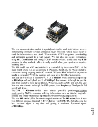 Page18
The new communication module is specially oriented to work with Internet servers
implementing internally several application layer protocols which make easier to
send the information to the cloud. We can make HTTP navigation, downloading
and uploading content to a web server. We can also set secure connections
using SSL Certificates and setting TCP/IP private sockets. In the same way FTP
protocol is also available which is really useful when your application requires
handling files?
The 4G shield has a SD socket that it is controlled by the external MCU of the
main board where we are connecting it (Arduino, Raspberry Pi, Wasp mote) to
save data coming or going to the 4G network. With the SD Card socket so you can
handle a complete FAT16 file systems and store up to 32GB of information.
You can also use it as a standard 4G / LTE modem with a Download speed up
to 100Mbps and an Upload speed of 50Mbps!. Just connect it through its specific
mini-USB socket to your laptop (Linux, Windows, and MacOS) and go! And yes!
You can also connect it through the USB port to your Raspberry Piand get the full
speed with it too.
The GPS / Glonass module also makes possible perform geolocation
services using NMEA sentences offering information such as latitude, longitude,
altitude and speed what makes it perfect to perform tracking applications.
The new 4G shield offers the maximum performance of the 4G network as it uses
two different antennas (normal + diversity) for RX (MIMO DL 2x2) choosing the
best received signal at any time and getting a maximum download speed
of 100Mbps.
 