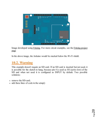 Page20
Image developed using Fritzing. For more circuit examples, see the Fritzing project
page
In the above image, the Arduino would be stacked below the Wi-Fi shield.
10.2. Warning
This example doesn't require an SD card. If an SD card is inserted but not used, it
is possible for the sketch to hang, because pin 4 is used as SS (active low) of the
SD and when not used it is configured as INPUT by default. Two possible
solutions:
 remove the SD card;
 add these lines of code in the setup()
 
