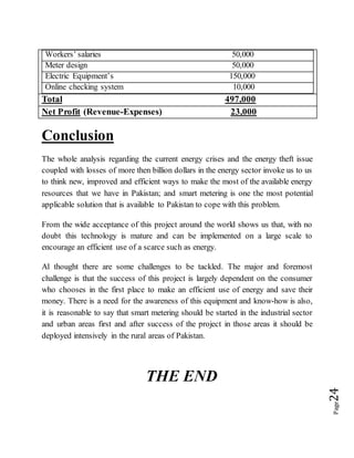 Page24
Workers’ salaries 50,000
Meter design 50,000
Electric Equipment’s 150,000
Online checking system 10,000
Total 497,000
Net Profit (Revenue-Expenses) 23,000
Conclusion
The whole analysis regarding the current energy crises and the energy theft issue
coupled with losses of more then billion dollars in the energy sector invoke us to us
to think new, improved and efficient ways to make the most of the available energy
resources that we have in Pakistan; and smart metering is one the most potential
applicable solution that is available to Pakistan to cope with this problem.
From the wide acceptance of this project around the world shows us that, with no
doubt this technology is mature and can be implemented on a large scale to
encourage an efficient use of a scarce such as energy.
Al thought there are some challenges to be tackled. The major and foremost
challenge is that the success of this project is largely dependent on the consumer
who chooses in the first place to make an efficient use of energy and save their
money. There is a need for the awareness of this equipment and know-how is also,
it is reasonable to say that smart metering should be started in the industrial sector
and urban areas first and after success of the project in those areas it should be
deployed intensively in the rural areas of Pakistan.
THE END
 