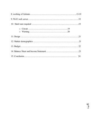 Page4
8: working of Ardunio………………………………………………………..13-19
9: Wi-Fi web server……………………………………………………..………19
10: Hard ware required ……………………………………..………………….19
o Circuit ………………………….……………………19
o Warning…………………………………………..….20
11: Design ……………………………………………………………...……….21
12: Market demographics ……………………………………………………….21
13: Budget…………………………………………………………………...…. 22
14: Balance Sheet and Income Statement……………………………………….23
15: Conclusion……………………………………………………………..… 24
 