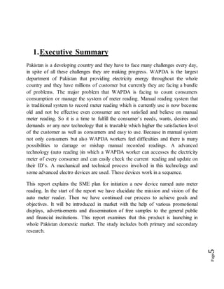 Page5
1.Executive Summary
Pakistan is a developing country and they have to face many challenges every day,
in spite of all these challenges they are making progress. WAPDA is the largest
department of Pakistan that providing electricity energy throughout the whole
country and they have millions of customer but currently they are facing a bundle
of problems. The major problem that WAPDA is facing to count consumers
consumption or manage the system of meter reading. Manual reading system that
is traditional system to record meter reading which is currently use is now become
old and not be effective even consumer are not satisfied and believe on manual
meter reading. So it is a time to fulfill the consumer’s needs, wants, desires and
demands or any new technology that is trustable which higher the satisfaction level
of the customer as well as consumers and easy to use. Because in manual system
not only consumers but also WAPDA workers feel difficulties and there is many
possibilities to damage or mishap manual recorded readings. A advanced
technology (auto reading )in which a WAPDA worker can accesses the electricity
meter of every consumer and can easily check the current reading and update on
their ID’s. A mechanical and technical process involved in this technology and
some advanced electro devices are used. These devices work in a sequence.
This report explains the SME plan for initiation a new device named auto meter
reading. In the start of the report we have elucidate the mission and vision of the
auto meter reader. Then we have continued our process to achieve goals and
objectives. It will be introduced in market with the help of various promotional
displays, advertisements and dissemination of free samples to the general public
and financial institutions. This report examines that this product is launching in
whole Pakistan domestic market. The study includes both primary and secondary
research.
 