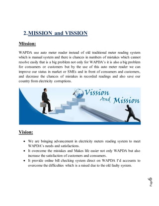 Page6
2.MISSION and VISSION
Mission:
WAPDA use auto meter reader instead of old traditional meter reading system
which is manual system and there is chances in numbers of mistakes which cannot
resolve easily that is a big problem not only for WAPDA’s it is also a big problem
for consumers or customers but by the use of this auto meter reader we can
improve our status in market or SMEs and in front of consumers and customers,
and decrease the chances of mistakes in recorded readings and also save our
country from electricity corruptions.
Vision:
 We are bringing advancement in electricity meters reading system to meet
WAPDA’s needs and satisfactions.
 It overcome the mistakes and Makes life easier not only WAPDA but also
increase the satisfaction of customers and consumers.
 It provide online bill checking system direct on WAPDA I’d accounts to
overcome the difficulties which is a raised due to the old faulty system.
 