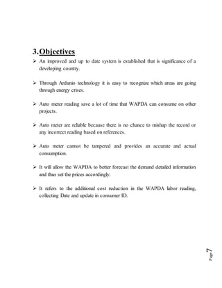 Page7
3.Objectives
 An improved and up to date system is established that is significance of a
developing country.
 Through Ardunio technology it is easy to recognize which areas are going
through energy crises.
 Auto meter reading save a lot of time that WAPDA can consume on other
projects.
 Auto meter are reliable because there is no chance to mishap the record or
any incorrect reading based on references.
 Auto meter cannot be tampered and provides an accurate and actual
consumption.
 It will allow the WAPDA to better forecast the demand detailed information
and thus set the prices accordingly.
 It refers to the additional cost reduction in the WAPDA labor reading,
collecting Date and update in consumer ID.
 