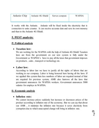 Page9
Ardunio Chip Ardunio 4G Shield Server compute WAPDA
It works with the Ardunio. Ardunio will be fixed inside the electricity that is
connection to units counter. It can receive accurate date and save its own memory
and then to the Ardunio 4G Shield.
5. PEST analysis:
P: Political analysis
 Taxation law:
We are working for the WAPDA with the help of Ardunio 4G Shield Taxation
laws are from the government on our new system is fully under the
Government so WAPDA’s have to pay all the taxes that government imposes
on products , sales , transport or technology etc.
 Labor law:
According to labor law we have to justify all the rights of labors that are
working in our company. Labor is being honored here having all the laws. If
we applied this system then less numbers of labor are required instead of that
are required for previous system, AMR also harrows all the laws that
government announces for WAPDA workers. Government announces 5000
salaries for employs in WAPDA.
E: Economic analysis
 Inflation rate:
We cannot increase prices suddenly but increase or decreases prices of the
product according to inflation rate of the economy. But we can say that about
our AMR , it minimize the inflation rate because it saves electricity from
corruption due to which unaccepted change will bring in inflation rate.
 