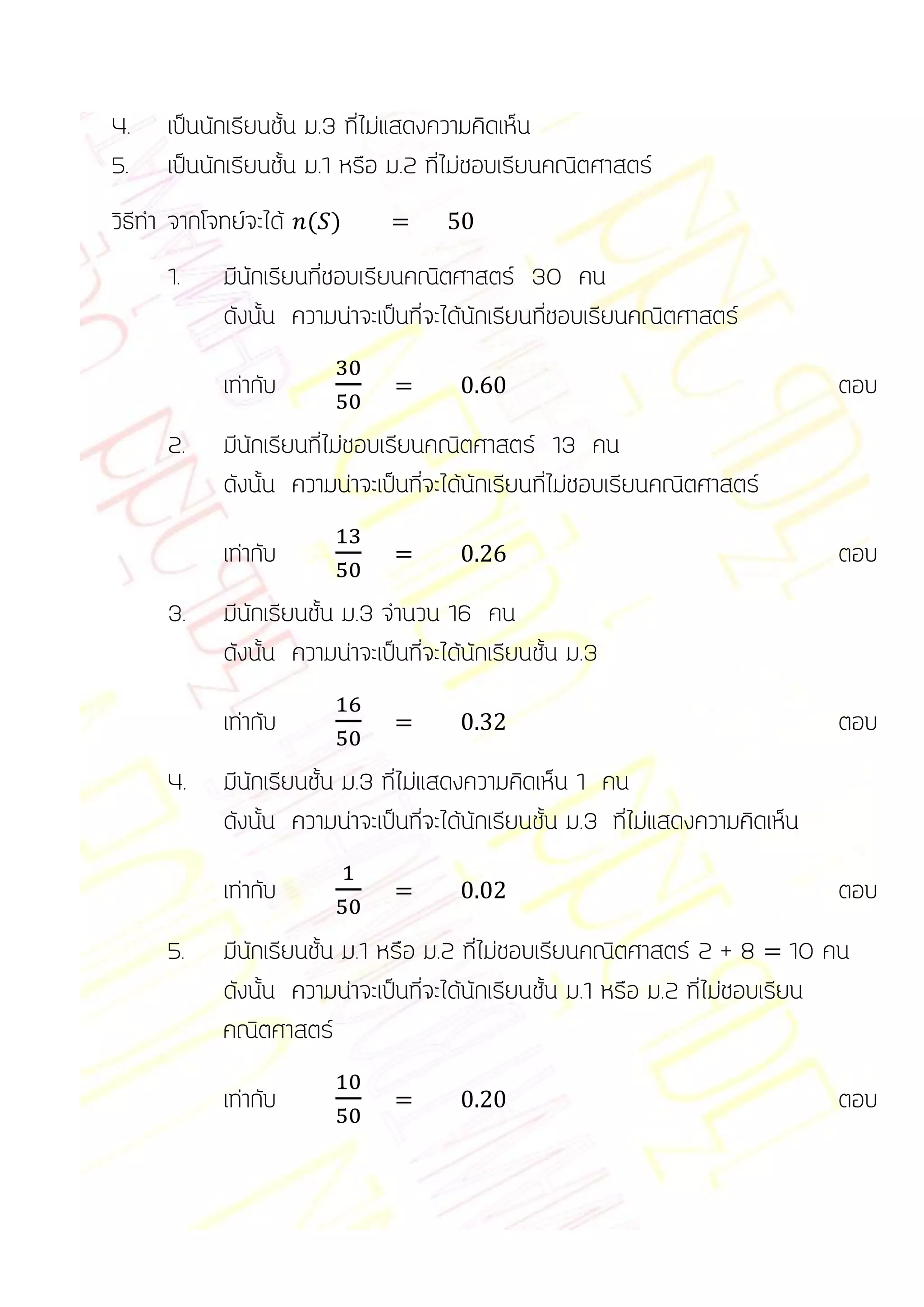 4.   เป็นนักเรียนชั้น ม.3 ที่ไม่แสดงความคิดเห็น
5.   เป็นนักเรียนชั้น ม.1 หรือ ม.2 ที่ไม่ชอบเรียนคณิตศาสตร์
วิธีทา จากโจทย์จะได้ ( )
     1.    มีนักเรียนที่ชอบเรียนคณิตศาสตร์ 30 คน
           ดังนั้น ความน่าจะเป็นที่จะได้นักเรียนที่ชอบเรียนคณิตศาสตร์

           เท่ากับ                                                               ตอบ
     2.    มีนักเรียนที่ไม่ชอบเรียนคณิตศาสตร์ 13 คน
           ดังนั้น ความน่าจะเป็นที่จะได้นักเรียนที่ไม่ชอบเรียนคณิตศาสตร์

           เท่ากับ                                                               ตอบ
     3.    มีนักเรียนชั้น ม.3 จานวน 16 คน
           ดังนั้น ความน่าจะเป็นที่จะได้นักเรียนชั้น ม.3

           เท่ากับ                                                               ตอบ
     4.    มีนักเรียนชั้น ม.3 ที่ไม่แสดงความคิดเห็น 1 คน
           ดังนั้น ความน่าจะเป็นที่จะได้นักเรียนชั้น ม.3 ที่ไม่แสดงความคิดเห็น

           เท่ากับ                                                               ตอบ
     5.    มีนักเรียนชั้น ม.1 หรือ ม.2 ที่ไม่ชอบเรียนคณิตศาสตร์ 2 + 8 10 คน
           ดังนั้น ความน่าจะเป็นที่จะได้นักเรียนชั้น ม.1 หรือ ม.2 ที่ไม่ชอบเรียน
           คณิตศาสตร์

           เท่ากับ                                                               ตอบ
 