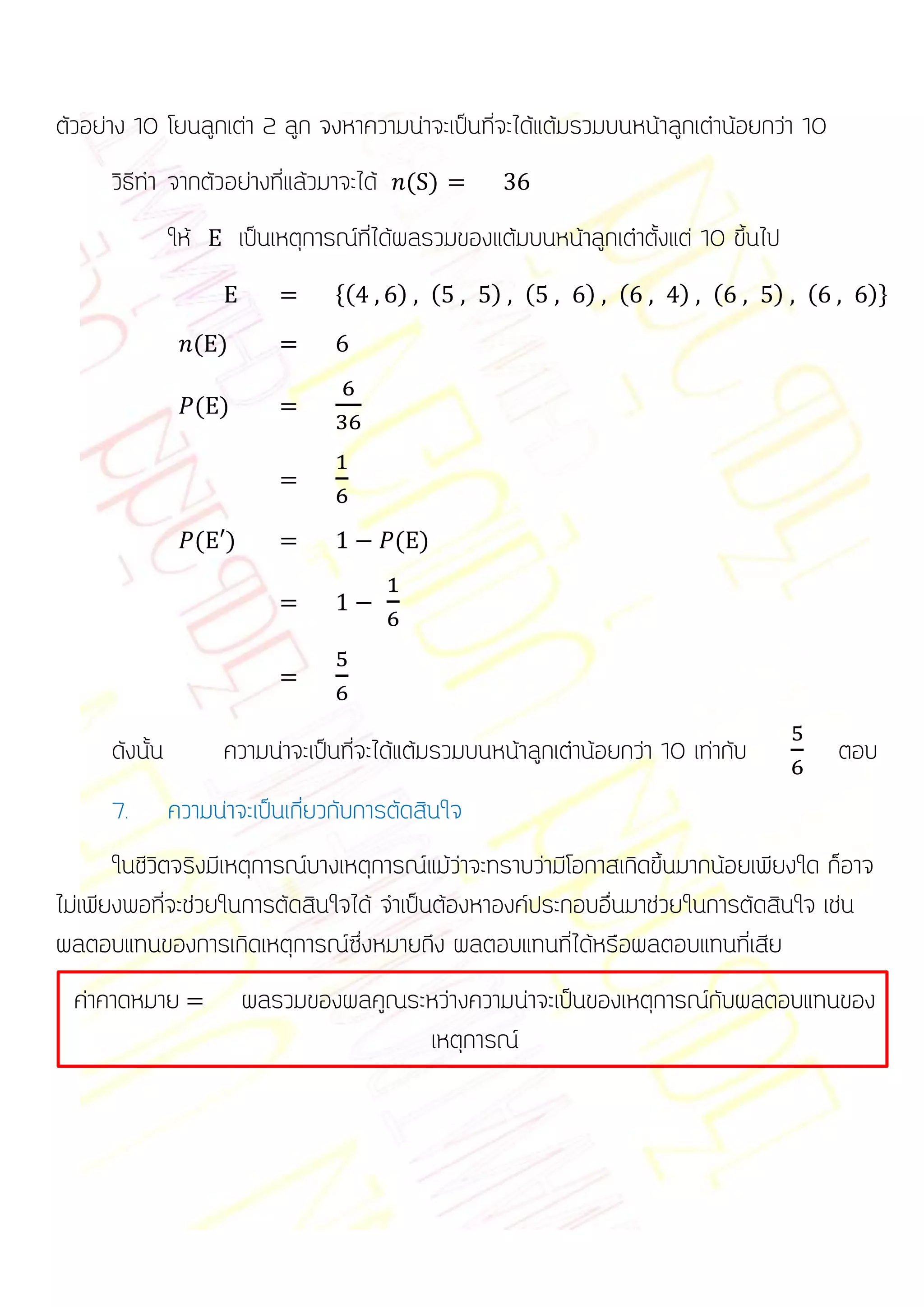 ตัวอย่าง 10 โยนลูกเต่า 2 ลูก จงหาความน่าจะเป็นที่จะได้แต้มรวมบนหน้าลูกเต๋าน้อยกว่า 10
      วิธีทา จากตัวอย่างที่แล้วมาจะได้ ( )
                ให้         เป็นเหตุการณ์ที่ได้ผลรวมของแต้มบนหน้าลูกเต๋าตั้งแต่ 10 ขึ้นไป
                                      *(     ) (        ) (        ) (       ) (        ) (     )+

                      ( )

                      ( )




                      ( )                    ( )




      ดังนั้น           ความน่าจะเป็นที่จะได้แต้มรวมบนหน้าลูกเต๋าน้อยกว่า 10 เท่ากับ          ตอบ
      7.        ความน่าจะเป็นเกี่ยวกับการตัดสินใจ
       ในชีวิตจริงมีเหตุการณ์บางเหตุการณ์แม้ว่าจะทราบว่ามีโอกาสเกิดขึ้นมากน้อยเพียงใด ก็อาจ
ไม่เพียงพอที่จะช่วยในการตัดสินใจได้ จาเป็นต้องหาองค์ประกอบอื่นมาช่วยในการตัดสินใจ เช่น
ผลตอบแทนของการเกิดเหตุการณ์ซึ่งหมายถึง ผลตอบแทนที่ได้หรือผลตอบแทนที่เสีย
  ค่าคาดหมาย                ผลรวมของผลคูณระหว่างความน่าจะเป็นของเหตุการณ์กับผลตอบแทนของ
                                           เหตุการณ์
 