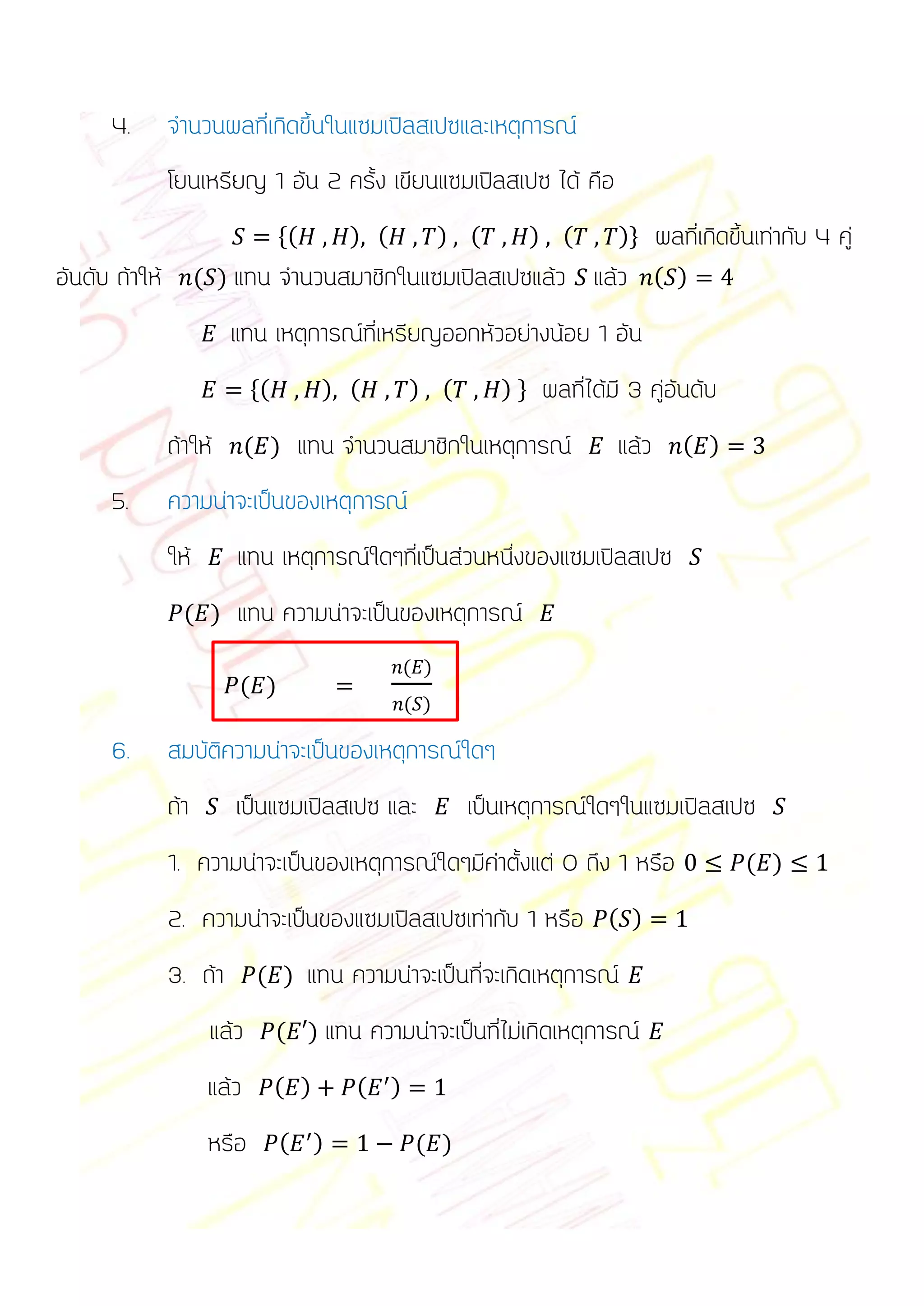 4.        จานวนผลที่เกิดขึ้นในแซมเปิลสเปซและเหตุการณ์
                โยนเหรียญ 1 อัน 2 ครั้ง เขียนแซมเปิลสเปซ ได้ คือ
                                   *(       ) (          ) (        ) (      )+     ผลที่เกิดขึ้นเท่ากับ 4 คู่
อันดับ ถ้าให้         ( ) แทน      จานวนสมาชิกในแซมเปิลสเปซแล้ว แล้ว ( )
                         แทน เหตุการณ์ที่เหรียญออกหัวอย่างน้อย 1 อัน
                              *(         ) (       ) (         )+   ผลที่ได้มี 3 คู่อันดับ
                ถ้าให้        ( )    แทน จานวนสมาชิกในเหตุการณ์              แล้ว      ( )

      5.        ความน่าจะเป็นของเหตุการณ์
                ให้       แทน เหตุการณ์ใดๆที่เป็นส่วนหนึ่งของแซมเปิลสเปซ
                  ( )     แทน ความน่าจะเป็นของเหตุการณ์
                                                   ( )
                          ( )
                                                   ( )

      6.        สมบัติความน่าจะเป็นของเหตุการณ์ใดๆ
                ถ้า       เป็นแซมเปิลสเปซ และ              เป็นเหตุการณ์ใดๆในแซมเปิลสเปซ
                1. ความน่าจะเป็นของเหตุการณ์ใดๆมีค่าตั้งแต่ 0 ถึง 1 หรือ                       ( )

                2. ความน่าจะเป็นของแซมเปิลสเปซเท่ากับ 1 หรือ ( )
                3. ถ้า         ( )      แทน ความน่าจะเป็นที่จะเกิดเหตุการณ์
                       แล้ว        ( ) แทน     ความน่าจะเป็นที่ไม่เกิดเหตุการณ์
                       แล้ว        ( )       ( )

                       หรือ        ( )              ( )
 
