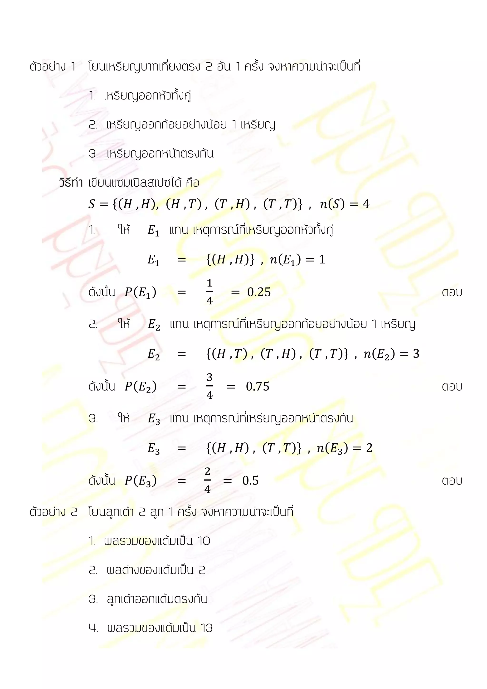 ตัวอย่าง 1 โยนเหรียญบาทเที่ยงตรง 2 อัน 1 ครั้ง จงหาความน่าจะเป็นที่
            1. เหรียญออกหัวทั้งคู่
            2. เหรียญออกก้อยอย่างน้อย 1 เหรียญ
            3. เหรียญออกหน้าตรงกัน
      วิธีทา เขียนแซมเปิลสเปซได้ คือ
                  *(            ) (      ) (        ) (        )+    ( )

            1.        ให้           แทน เหตุการณ์ที่เหรียญออกหัวทั้งคู่
                                           *(      )+      (   )

            ดังนั้น         (   )                                                      ตอบ
            2.        ให้           แทน เหตุการณ์ที่เหรียญออกก้อยอย่างน้อย 1 เหรียญ
                                           *(      ) (         ) (        )+   (   )

            ดังนั้น         (   )                                                      ตอบ
            3.        ให้           แทน เหตุการณ์ที่เหรียญออกหน้าตรงกัน
                                           *(      ) (         )+    (     )

            ดังนั้น         (   )                                                      ตอบ
ตัวอย่าง 2 โยนลูกเต๋า 2 ลูก 1 ครั้ง จงหาความน่าจะเป็นที่
            1. ผลรวมของแต้มเป็น 10
            2. ผลต่างของแต้มเป็น 2
            3. ลูกเต๋าออกแต้มตรงกัน
            4. ผลรวมของแต้มเป็น 13
 