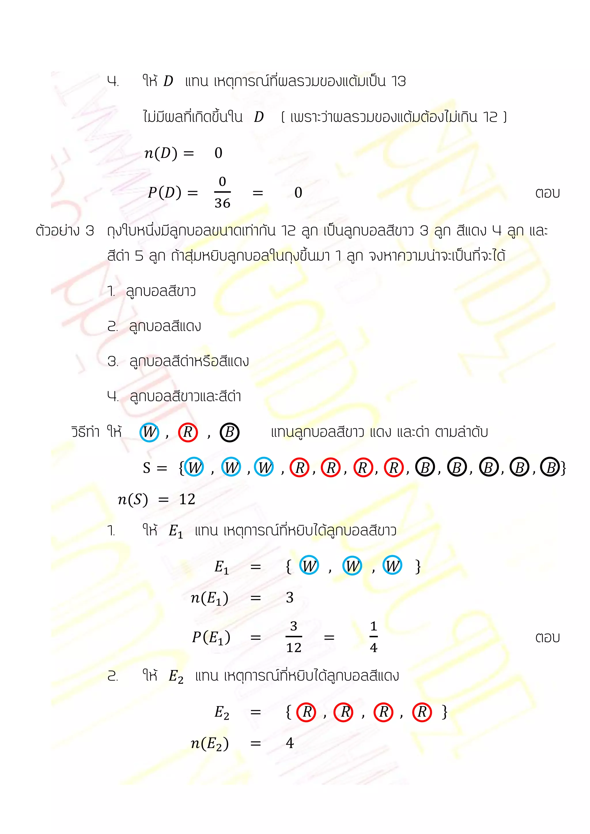 4.      ให้           แทน เหตุการณ์ที่ผลรวมของแต้มเป็น 13
                    ไม่มีผลที่เกิดขึ้นใน         ( เพราะว่าผลรวมของแต้มต้องไม่เกิน 12 )
                        ( )

                          ( )                                                             ตอบ
ตัวอย่าง 3 ถุงใบหนึ่งมีลูกบอลขนาดเท่ากัน 12 ลูก เป็นลูกบอลสีขาว 3 ลูก สีแดง 4 ลูก และ
           สีดา 5 ลูก ถ้าสุ่มหยิบลูกบอลในถุงขึ้นมา 1 ลูก จงหาความน่าจะเป็นที่จะได้
            1. ลูกบอลสีขาว
            2. ลูกบอลสีแดง
            3. ลูกบอลสีดาหรือสีแดง
            4. ลูกบอลสีขาวและสีดา
     วิธีทา ให้                                แทนลูกบอลสีขาว แดง และดา ตามลาดับ
                              *                                                                 +

                  ( )
            1.      ให้            แทน เหตุการณ์ที่หยิบได้ลูกบอลสีขาว
                                                  *                     +

                                    (   )

                                    (   )                                                 ตอบ
            2.      ให้            แทน เหตุการณ์ที่หยิบได้ลูกบอลสีแดง
                                                  *                         +

                                    (   )
 