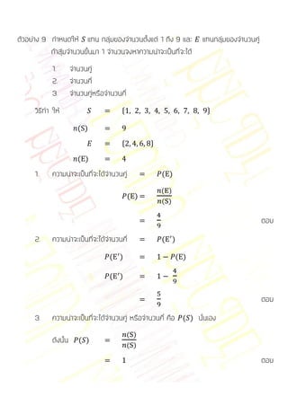 ตัวอย่าง 9 กาหนดให้ แทน กลุ่มของจานวนตั้งแต่ 1 ถึง 9 และ            แทนกลุ่มของจานวนคู่
           ถ้าสุ่มจานวนขึ้นมา 1 จานวนจงหาความน่าจะเป็นที่จะได้
             1.        จานวนคู่
             2.        จานวนคี่
             3.        จานวนคู่หรือจานวนคี่
      วิธีทา ให้                         *                           +

                         ( )
                                         *          +

                         ( )
      1.     ความน่าจะเป็นที่จะได้จานวนคู่              ( )

                                                        ( )
                                              ( )
                                                        ( )

                                                                                          ตอบ
      2.     ความน่าจะเป็นที่จะได้จานวนคี่              ( )

                                     ( )                      ( )

                                     ( )

                                                                                          ตอบ
      3.     ความน่าจะเป็นที่จะได้จานวนคู่ หรือจานวนคี่ คือ ( ) นั่นเอง
                                              ( )
             ดังนั้น      ( )
                                              ( )

                                                                                          ตอบ
 