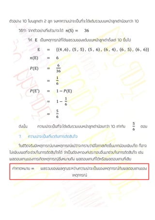 ตัวอย่าง 10 โยนลูกเต่า 2 ลูก จงหาความน่าจะเป็นที่จะได้แต้มรวมบนหน้าลูกเต๋าน้อยกว่า 10
      วิธีทา จากตัวอย่างที่แล้วมาจะได้ ( )
                ให้         เป็นเหตุการณ์ที่ได้ผลรวมของแต้มบนหน้าลูกเต๋าตั้งแต่ 10 ขึ้นไป
                                      *(     ) (        ) (        ) (       ) (        ) (     )+

                      ( )

                      ( )




                      ( )                    ( )




      ดังนั้น           ความน่าจะเป็นที่จะได้แต้มรวมบนหน้าลูกเต๋าน้อยกว่า 10 เท่ากับ          ตอบ
      7.        ความน่าจะเป็นเกี่ยวกับการตัดสินใจ
       ในชีวิตจริงมีเหตุการณ์บางเหตุการณ์แม้ว่าจะทราบว่ามีโอกาสเกิดขึ้นมากน้อยเพียงใด ก็อาจ
ไม่เพียงพอที่จะช่วยในการตัดสินใจได้ จาเป็นต้องหาองค์ประกอบอื่นมาช่วยในการตัดสินใจ เช่น
ผลตอบแทนของการเกิดเหตุการณ์ซึ่งหมายถึง ผลตอบแทนที่ได้หรือผลตอบแทนที่เสีย
  ค่าคาดหมาย                ผลรวมของผลคูณระหว่างความน่าจะเป็นของเหตุการณ์กับผลตอบแทนของ
                                           เหตุการณ์
 