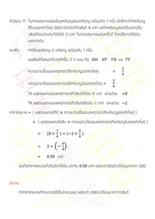 ตัวอย่าง 11 ในการเล่นการพนันโยนเหรียญสองเหรียญ พร้อมกัน 1 ครั้ง มีกติกาว่าถ้าเหรียญ
            ที่โยนออกหัวทั้งคู่ อัสนีจะจ่ายเงินให้วสันต์ 8 บาท แต่ถ้าเหรียญออกเป็นอย่างอื่น
            วสันต์ต้องจ่ายเงินให้อัสนี 2 บาท ในการเล่นการพนันครั้งนี้ ใครมีโอกาสได้เงิน
            มากกว่ากัน
แนวคิด         การโยนเหรียญ 2 เหรียญ พร้อมกัน 1 ครั้ง
               ผลลัพธ์ทั้งหมดที่อาจเกิดขึ้น มี 4 แบบ คือ                          และ

               ความน่าจะเป็นของเหตุการณ์ที่เหรียญออกหัวทั้งคู่

               ความน่าจะเป็นของเหตุการณ์ที่เหรียญไม่ออกหัวทั้งคู่
               ให้ ผลตอบแทนของเหตุการณ์ที่วสันต์ได้เงิน 8 บาท แทนด้วย
               ให้ ผลตอบแทนของเหตุการณ์ที่วสันต์เสียเงิน 2 บาท แทนด้วย
ค่าคาดหมาย         ( ผลตอบแทนที่ได้          ความน่าจะเป็นของเหตุการณ์ที่เหรียญออกหัวทั้งคู่ )
                       ( ผลตอบแทนที่เสีย          ความน่าจะเป็นของเหตุการณ์ที่เหรียญไม่ออกหัวทั้งคู่ )

                             (          )     (          )


                                   .         /
                                       บาท
         นั่นคือค่าคาดหมายที่วสันต์จะได้เงิน เท่ากับ         บาท แสดงว่าวสันต์จะได้เงินมากกว่า อัสนี


สังเกต
         ถ้าค่าคาดหมายที่คานวณได้เป็นจานวนลบ แสดงว่า อัสนีจะได้เงินมากกว่าวสันต์
 