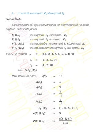 8.        ความน่าจะเป็นของเหตุการณ์                  หรือเหตุการณ์
ข้อตกลงเบื้องต้น
      ในเรื่องที่จะกล่าวต่อไปนี้ ผู้เรียนจะต้องศึกษาเรื่อง เซต ให้เข้าใจเสียก่อนเกี่ยวกับการใช้
สัญลักษณ์ ในที่นี้จะใช้สัญลักษณ์
            ⋃                  แทน เหตุการณ์        หรือเหตุการณ์
            ⋂                  แทน เหตุการณ์        และเหตุการณ์
        (       ⋃      )       แทน ความน่าจะเป็นที่จะเกิดเหตุการณ์               หรือเหตุการณ์
        (       ⋂      )       แทน ความน่าจะเป็นที่จะเกิดเหตุการณ์               และเหตุการณ์
ตัวอย่าง 12 กาหนดให้                             *                                       +

                                                 *                 +
                                                 *             +
                จงหา       (   ⋃     )

      วิธีทา จากกาหนดให้จะได้ว่า                     ( )

                                         (   )
                                         (   )

                                         (       )

                                         (       )

                                                 ⋃                     *                     +
                                    (        ⋃       )

                                                                           (   ⋃     )
                                    (        ⋃        )
                                                                               ( )
 