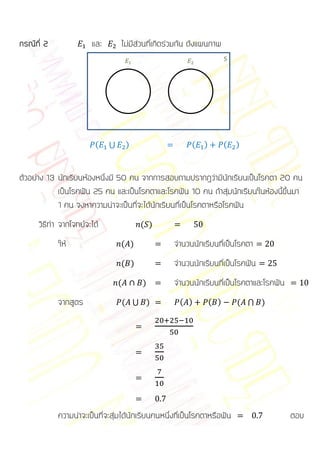 กรณีที่ 2              และ       ไม่มีส่วนที่เกิดร่วมกัน ดังแผนภาพ
                                                      




                        (    ⋃       )                       (   )         (   )


ตัวอย่าง 13 นักเรียนห้องหนึ่งมี 50 คน จากการสอบถามปรากฏว่ามีนักเรียนเป็นโรคตา 20 คน
            เป็นโรคฟัน 25 คน และเป็นโรคตาและโรคฟัน 10 คน ถ้าสุ่มนักเรียนในห้องนี้ขึ้นมา
            1 คน จงหาความน่าจะเป็นที่จะได้นักเรียนที่เป็นโรคตาหรือโรคฟัน
      วิธีทา จากโจทย์จะได้                ( )

            ให้                  ( )               จานวนนักเรียนที่เป็นโรคตา
                                 ( )               จานวนนักเรียนที่เป็นโรคฟัน
                                 (        )        จานวนนักเรียนที่เป็นโรคตาและโรคฟัน
            จากสูตร                  ( ⋃ )           ( )             ( )       ( ⋂ )




            ความน่าจะเป็นที่จะสุ่มได้นักเรียนคนหนึ่งที่เป็นโรคตาหรือฟัน                 ตอบ
 