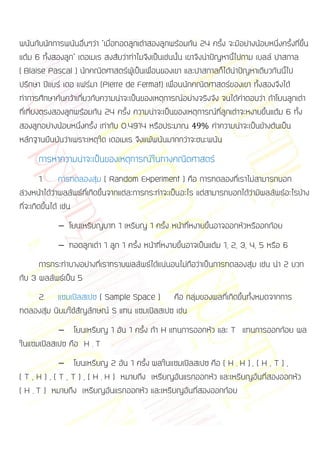 พนันกับนักการพนันอื่นๆว่า “เมื่อทอดลูกเต๋าสองลูกพร้อมกัน 24 ครั้ง จะมีอย่างน้อยหนึ่งครั้งที่ขึ้น
แต้ม 6 ทั้งสองลูก” เดอเมเร สงสัยว่าทาไมจึงเป็นเช่นนั้น เขาจึงนาปัญหานีไปถาม เบลล์ ปาสกาล
                                                                       ้
( Blaise Pascal ) นักคณิตศาสตร์ผู้เป็นเพื่อนของเขา และปาสกาลก็ได้นาปัญหาเดียวกันนี้ไป
ปรึกษา ปีแยร์ เดอ แฟร์มา (Pierre de Fermat) เพื่อนนักคณิตศาสตร์ของเขา ทั้งสองจึงได้
ทาการศึกษาค้นคว้าเกี่ยวกับความน่าจะเป็นของเหตุการณ์อย่างจริงจัง จนได้คาตอบว่า ถ้าโยนลูกเต๋า
ที่เที่ยงตรงสองลูกพร้อมกัน 24 ครั้ง ความน่าจะเป็นของเหตุการณ์ที่ลูกเต๋าจะหงายขึ้นแต้ม 6 ทั้ง
สองลูกอย่างน้อยหนึ่งครั้ง เท่ากับ 0.4914 หรือประมาณ             ค่าความน่าจะเป็นข้างต้นเป็น
หลักฐานยืนยันว่าเพราะเหตุใด เดอเมเร จึงแพ้พนันมากกว่าจะชนะพนัน
      การหาความน่าจะเป็นของเหตุการณ์ในทางคณิตศาสตร์
         1. การทดลองสุ่ม ( Random Experiment ) คือ การทดลองที่เราไม่สามารถบอก
ล่วงหน้าได้ว่าผลลัพธ์ที่เกิดขึ้นจากแต่ละการกระทาจะเป็นอะไร แต่สามารถบอกได้ว่ามีผลลัพธ์อะไรบ้าง
ที่จะเกิดขึ้นได้ เช่น
                โยนเหรียญบาท 1 เหรียญ 1 ครั้ง หน้าที่หงายขึ้นอาจออกหัวหรืออกก้อย
                ทอดลูกเต๋า 1 ลูก 1 ครั้ง หน้าที่หงายขึ้นอาจเป็นแต้ม 1, 2, 3, 4, 5 หรือ 6
      การกระทาบางอย่างที่เราทราบผลลัพธ์ได้แน่นอนไม่ถือว่าเป็นการทดลองสุ่ม เช่น นา 2 บวก
กับ 3 ผลลัพธ์เป็น 5
    2. แซมเปิลสเปซ ( Sample Space ) คือ กลุ่มของผลที่เกิดขึ้นทั้งหมดจากการ
ทดลองสุ่ม นิยมใช้สัญลักษณ์ S แทน แซมเปิลสเปซ เช่น
                โยนเหรียญ 1 อัน 1 ครั้ง ถ้า H แทนการออกหัว และ T แทนการออกก้อย ผล
ในแซมเปิลสเปซ คือ H , T
                   โยนเหรียญ 2 อัน 1 ครั้ง ผลในแซมเปิลสเปซ คือ ( H , H ) , ( H , T ) ,
( T , H ) , ( T , T ) , ( H , H ) หมายถึง เหรียญอันแรกออกหัว และเหรียญอันที่สองออกหัว
( H , T ) หมายถึง เหรียญอันแรกออกหัว และเหรียญอันที่สองออกก้อย
 