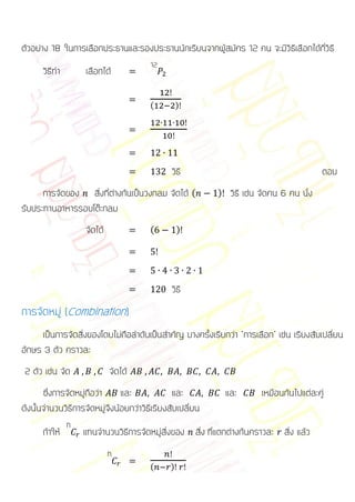 ตัวอย่าง 18 ในการเลือกประธานและรองประธานนักเรียนจากผู้สมัคร 12 คน จะมีวิธีเลือกได้กี่วิธี
                                        12
      วิธีทา        เลือกได้

                                        (         )




                                               วิธี                                         ตอบ
      การจัดของ สิ่งที่ต่างกันเป็นวงกลม จัดได้ (           )    วิธี เช่น จัดคน 6 คน นั่ง
รับประทานอาหารรอบโต๊ะกลม
                    จัดได้              (         )




                                               วิธี
การจัดหมู่ (Combination)
     เป็นการจัดสิ่งของโดยไม่ถือลาดับเป็นสาคัญ บางครั้งเรียกว่า “การเลือก” เช่น เรียงสับเปลี่ยน
อักษร 3 ตัว คราวละ
 2 ตัว เช่น จัด              จัดได้
       ซึ่งการจัดหมู่ถือว่า    และ              และ            และ       เหมือนกันไปแต่ละคู่
ดังนั้นจานวนวิธีการจัดหมู่จึงน้อยกว่าวิธีเรียงสับเปลี่ยน
               n
      ถ้าให้       แทนจานวนวิธการจัดหมู่สิ่งของ สิ่ง ที่แตกต่างกันคราวละ สิ่ง แล้ว
                              ี
                             n
                                        (     )
 
