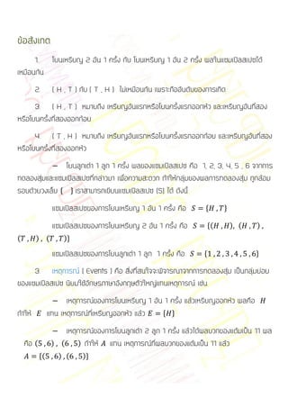 ข้อสังเกต
      1. โยนเหรียญ 2 อัน 1 ครั้ง กับ โยนเหรียญ 1 อัน 2 ครั้ง ผลในแซมเปิลสเปซได้
เหมือนกัน
         2.       ( H , T ) กับ ( T , H ) ไม่เหมือนกัน เพราะถืออันดับของการเกิด
      3. ( H , T ) หมายถึง เหรียญอันแรกหรือโยนครั้งแรกออกหัว และเหรียญอันที่สอง
หรือโยนครั้งที่สองออกก้อย
      4. ( T , H ) หมายถึง เหรียญอันแรกหรือโยนครั้งแรกออกก้อย และเหรียญอันที่สอง
หรือโยนครั้งที่สองออกหัว
               โยนลูกเต๋า 1 ลูก 1 ครั้ง ผลของแซมเปิลสเปซ คือ 1, 2, 3, 4, 5 , 6 จากการ
ทดลองสุ่มและแซมเปิลสเปซที่กล่าวมา เพื่อความสะดวก ถ้าให้กลุ่มของผลการทดลองสุ่ม ถูกล้อม
รอบด้วยวงเล็บ * + เราสามารถเขียนแซมเปิลสเปซ (S) ได้ ดังนี้
                  แซมเปิลสเปซของการโยนเหรียญ 1 อัน 1 ครั้ง คือ          *     +

                  แซมเปิลสเปซของการโยนเหรียญ 2 อัน 1 ครั้ง คือ          *(        ) (   )
(        ) (          )+

                  แซมเปิลสเปซของการโยนลูกเต๋า 1 ลูก 1 ครั้ง คือ        *                +

     3. เหตุการณ์ ( Events ) คือ สิ่งที่สนใจจะพิจารณาจากการทดลองสุ่ม เป็นกลุ่มย่อย
ของแซมเปิลสเปซ นิยมใช้อักษรภาษาอังกฤษตัวใหญ่แทนเหตุการณ์ เช่น
                       เหตุการณ์ของการโยนเหรียญ 1 อัน 1 ครั้ง แล้วเหรียญออกหัว ผลคือ
ถ้าให้           แทน เหตุการณ์ที่เหรียญออกหัว แล้ว   * +

                      เหตุการณ์ของการโยนลูกเต๋า 2 ลูก 1 ครั้ง แล้วได้ผลบวกของแต้มเป็น 11 ผล
    คือ (         ) (     ) ถ้าให้  แทน เหตุการณ์ที่ผลบวกของแต้มเป็น 11 แล้ว
            *(      ) (     )+
 
