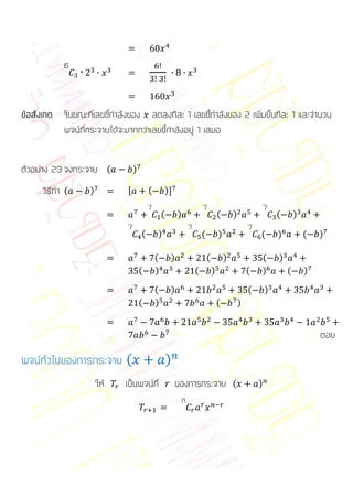 6



ข้อสังเกต ในขณะที่เลขชี้กาลังของ ลดลงทีละ 1 เลขชี้กาลังของ 2 เพิ่มขึ้นทีละ 1 และจานวน
          พจน์ที่กระจายได้จะมากกว่าเลขชี้กาลังอยู่ 1 เสมอ


ตัวอย่าง 23 จงกระจาย (           )

     วิธีทา (     )          ,           (       )-
                                         7                               7                                   7
                                                 (       )                           (       )                   (       )
                             7                                   7                                   7
                                     (       )                           (           )                   (       )           (   )

                                             (       )                       (           )               (       )
                                     (       )                       (           )                   (   )           (       )

                                             (       )                                               (       )
                                     (       )                                       (           )


                                                                                                                                 ตอบ

พจน์ทั่วไปของการกระจาย (                             )
                      ให้   เป็นพจน์ที่                  ของการกระจาย (                                  )
                                                             n
 