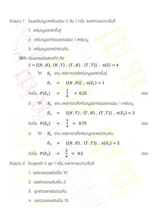 ตัวอย่าง 1 โยนเหรียญบาทเที่ยงตรง 2 อัน 1 ครั้ง จงหาความน่าจะเป็นที่
            1. เหรียญออกหัวทั้งคู่
            2. เหรียญออกก้อยอย่างน้อย 1 เหรียญ
            3. เหรียญออกหน้าตรงกัน
      วิธีทา เขียนแซมเปิลสเปซได้ คือ
                  *(            ) (      ) (        ) (        )+    ( )

            1.        ให้           แทน เหตุการณ์ที่เหรียญออกหัวทั้งคู่
                                           *(      )+      (   )

            ดังนั้น         (   )                                                      ตอบ
            2.        ให้           แทน เหตุการณ์ที่เหรียญออกก้อยอย่างน้อย 1 เหรียญ
                                           *(      ) (         ) (        )+   (   )

            ดังนั้น         (   )                                                      ตอบ
            3.        ให้           แทน เหตุการณ์ที่เหรียญออกหน้าตรงกัน
                                           *(      ) (         )+    (     )

            ดังนั้น         (   )                                                      ตอบ
ตัวอย่าง 2 โยนลูกเต๋า 2 ลูก 1 ครั้ง จงหาความน่าจะเป็นที่
            1. ผลรวมของแต้มเป็น 10
            2. ผลต่างของแต้มเป็น 2
            3. ลูกเต๋าออกแต้มตรงกัน
            4. ผลรวมของแต้มเป็น 13
 